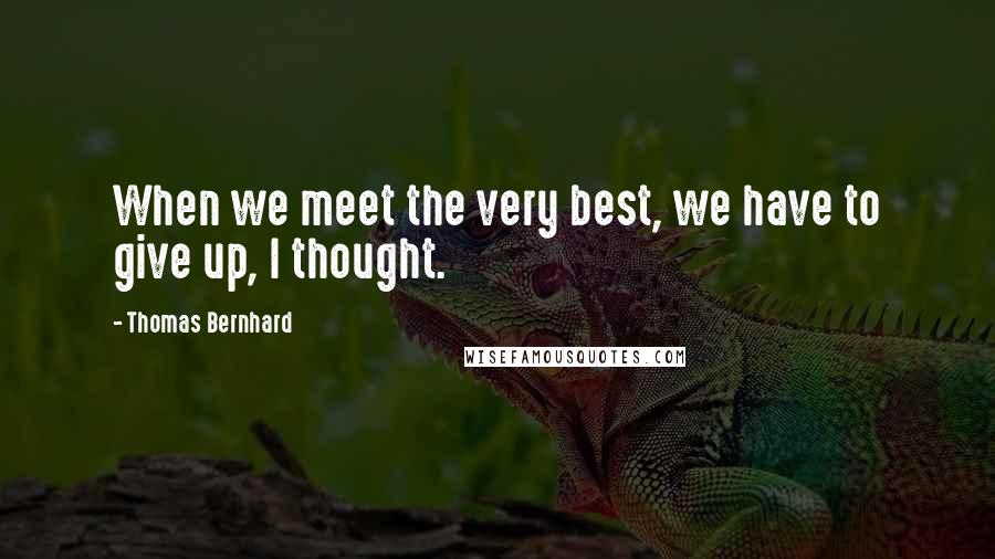 Thomas Bernhard Quotes: When we meet the very best, we have to give up, I thought.