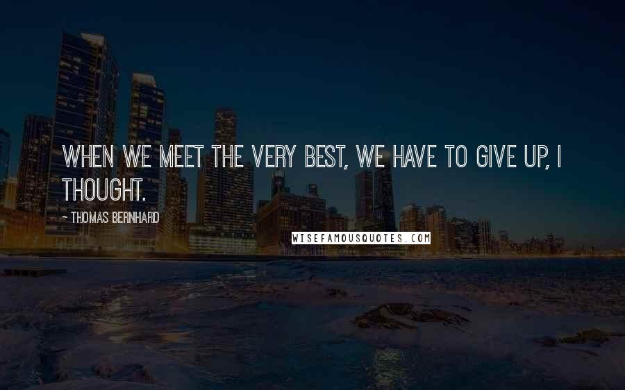 Thomas Bernhard Quotes: When we meet the very best, we have to give up, I thought.