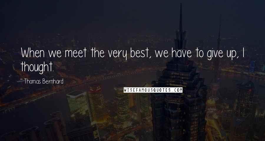 Thomas Bernhard Quotes: When we meet the very best, we have to give up, I thought.