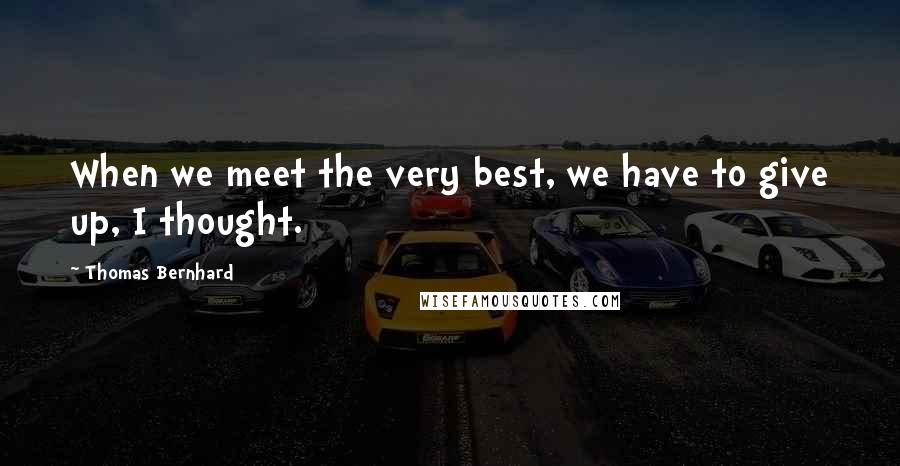 Thomas Bernhard Quotes: When we meet the very best, we have to give up, I thought.