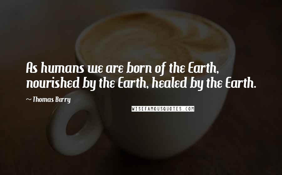 Thomas Berry Quotes: As humans we are born of the Earth, nourished by the Earth, healed by the Earth.