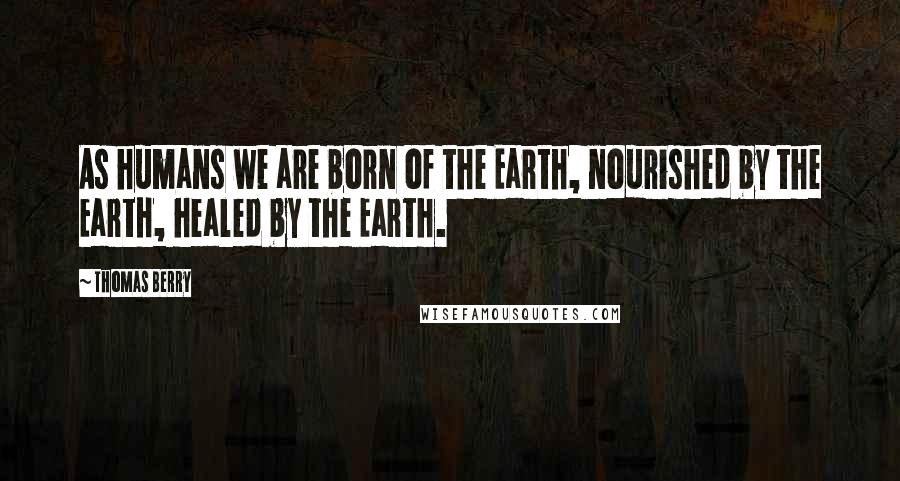Thomas Berry Quotes: As humans we are born of the Earth, nourished by the Earth, healed by the Earth.