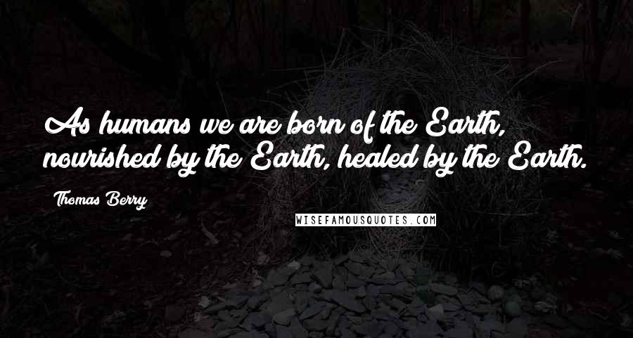 Thomas Berry Quotes: As humans we are born of the Earth, nourished by the Earth, healed by the Earth.