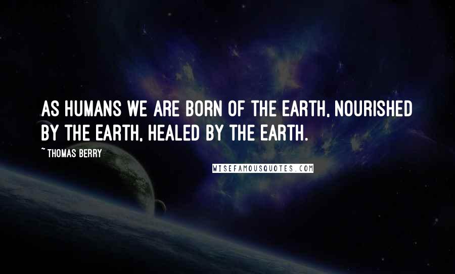 Thomas Berry Quotes: As humans we are born of the Earth, nourished by the Earth, healed by the Earth.