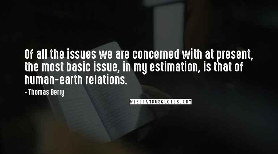 Thomas Berry Quotes: Of all the issues we are concerned with at present, the most basic issue, in my estimation, is that of human-earth relations.
