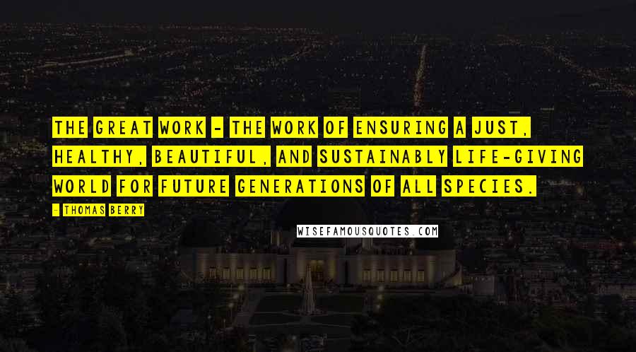 Thomas Berry Quotes: The Great Work - the work of ensuring a just, healthy, beautiful, and sustainably life-giving world for future generations of all species.