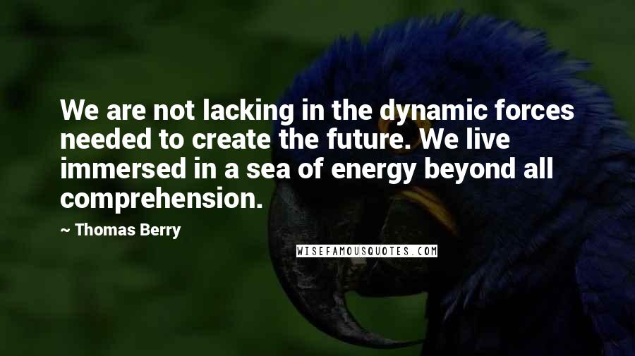 Thomas Berry Quotes: We are not lacking in the dynamic forces needed to create the future. We live immersed in a sea of energy beyond all comprehension.