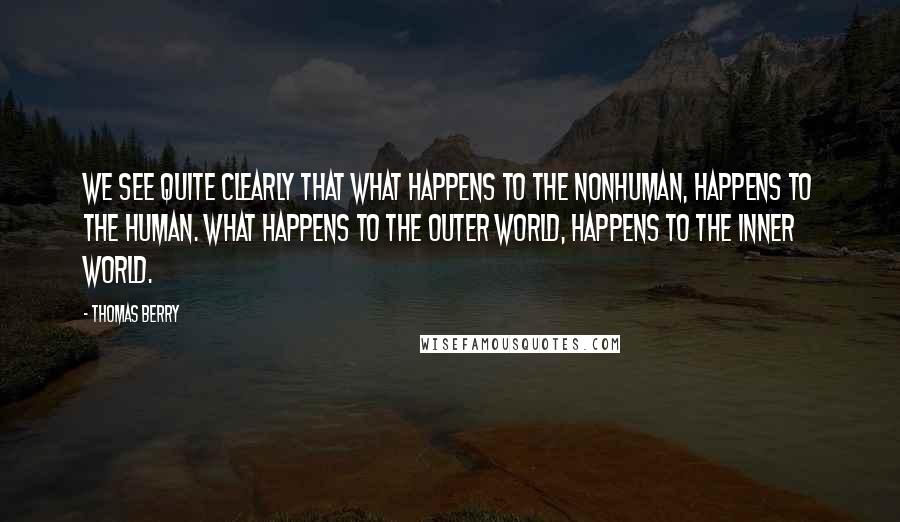 Thomas Berry Quotes: We see quite clearly that what happens to the nonhuman, happens to the human. What happens to the outer world, happens to the inner world.