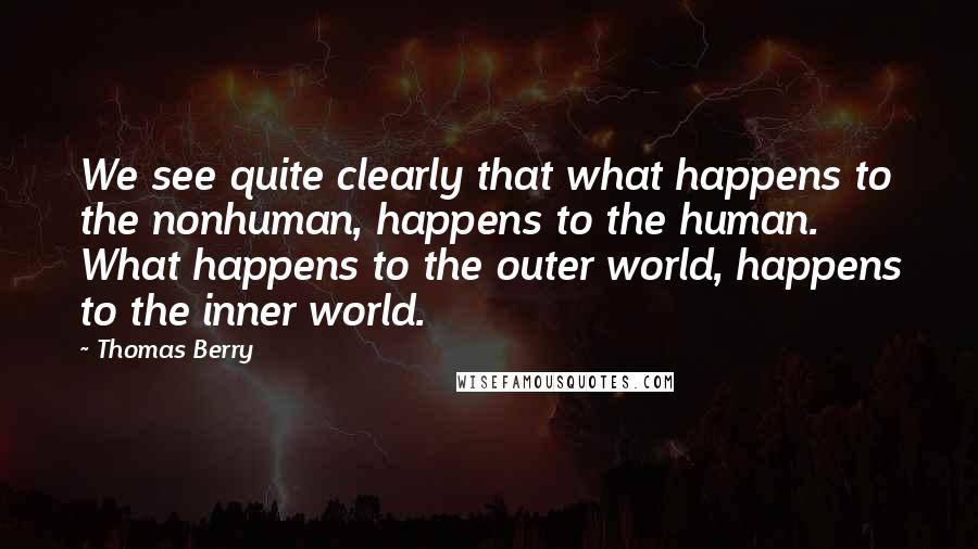 Thomas Berry Quotes: We see quite clearly that what happens to the nonhuman, happens to the human. What happens to the outer world, happens to the inner world.