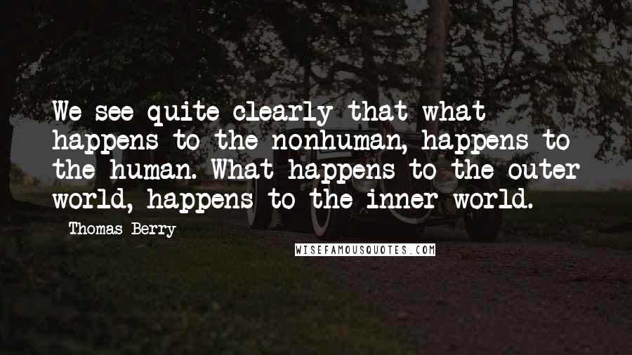 Thomas Berry Quotes: We see quite clearly that what happens to the nonhuman, happens to the human. What happens to the outer world, happens to the inner world.