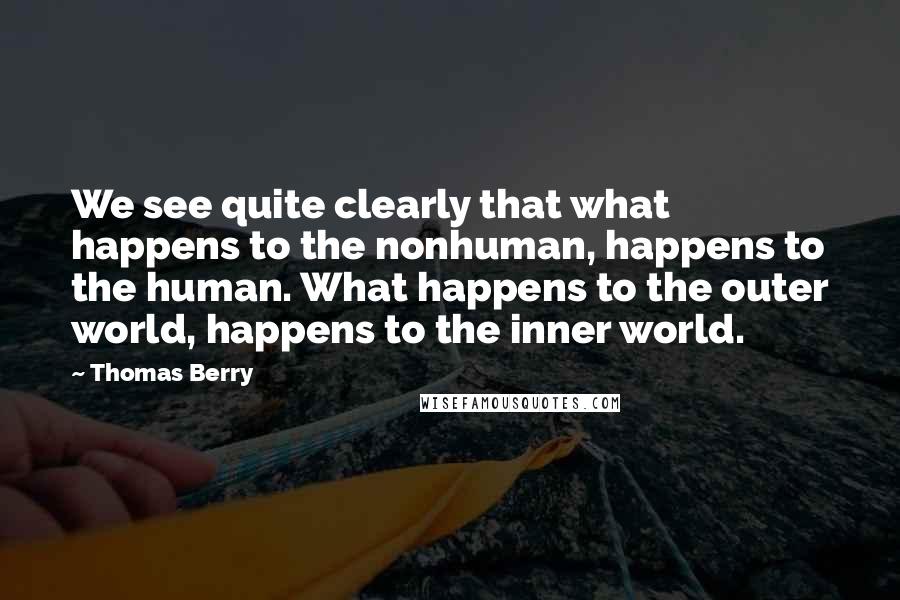 Thomas Berry Quotes: We see quite clearly that what happens to the nonhuman, happens to the human. What happens to the outer world, happens to the inner world.