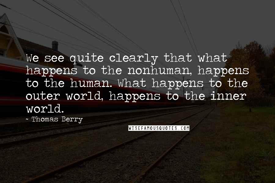 Thomas Berry Quotes: We see quite clearly that what happens to the nonhuman, happens to the human. What happens to the outer world, happens to the inner world.