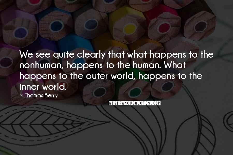 Thomas Berry Quotes: We see quite clearly that what happens to the nonhuman, happens to the human. What happens to the outer world, happens to the inner world.