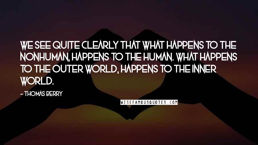 Thomas Berry Quotes: We see quite clearly that what happens to the nonhuman, happens to the human. What happens to the outer world, happens to the inner world.