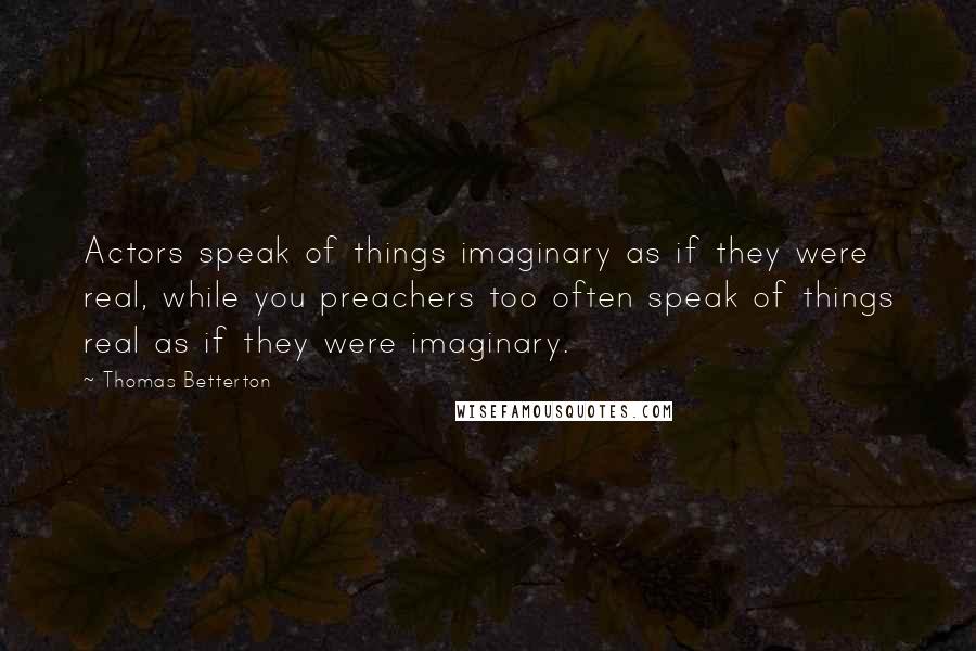 Thomas Betterton Quotes: Actors speak of things imaginary as if they were real, while you preachers too often speak of things real as if they were imaginary.