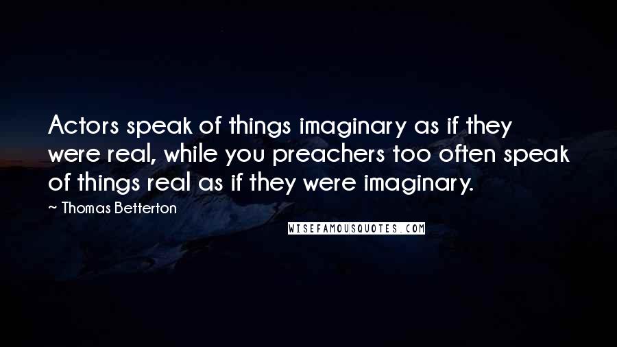 Thomas Betterton Quotes: Actors speak of things imaginary as if they were real, while you preachers too often speak of things real as if they were imaginary.