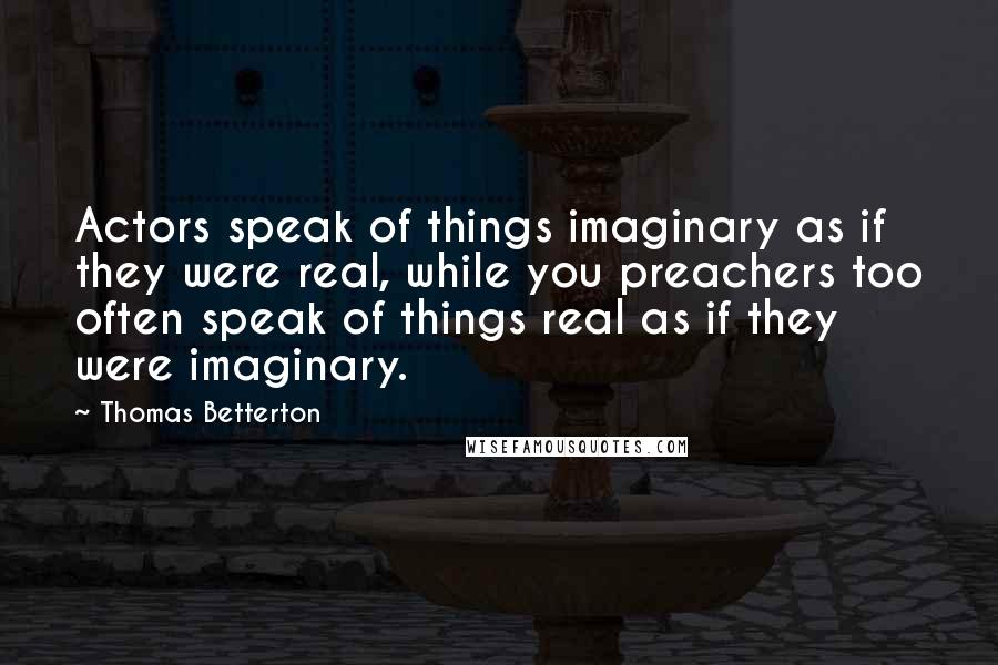 Thomas Betterton Quotes: Actors speak of things imaginary as if they were real, while you preachers too often speak of things real as if they were imaginary.