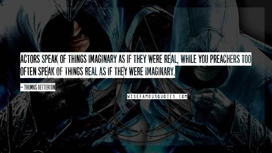 Thomas Betterton Quotes: Actors speak of things imaginary as if they were real, while you preachers too often speak of things real as if they were imaginary.