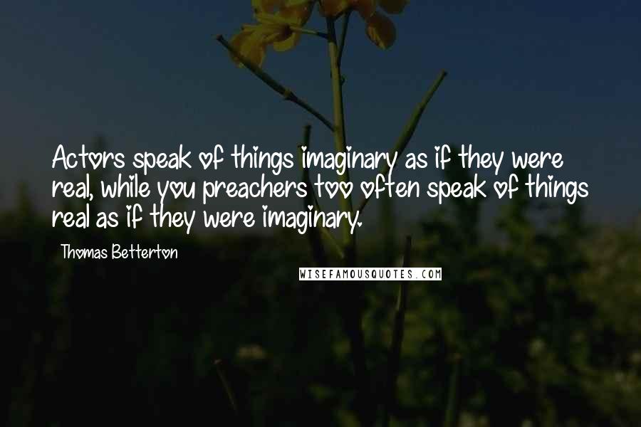 Thomas Betterton Quotes: Actors speak of things imaginary as if they were real, while you preachers too often speak of things real as if they were imaginary.