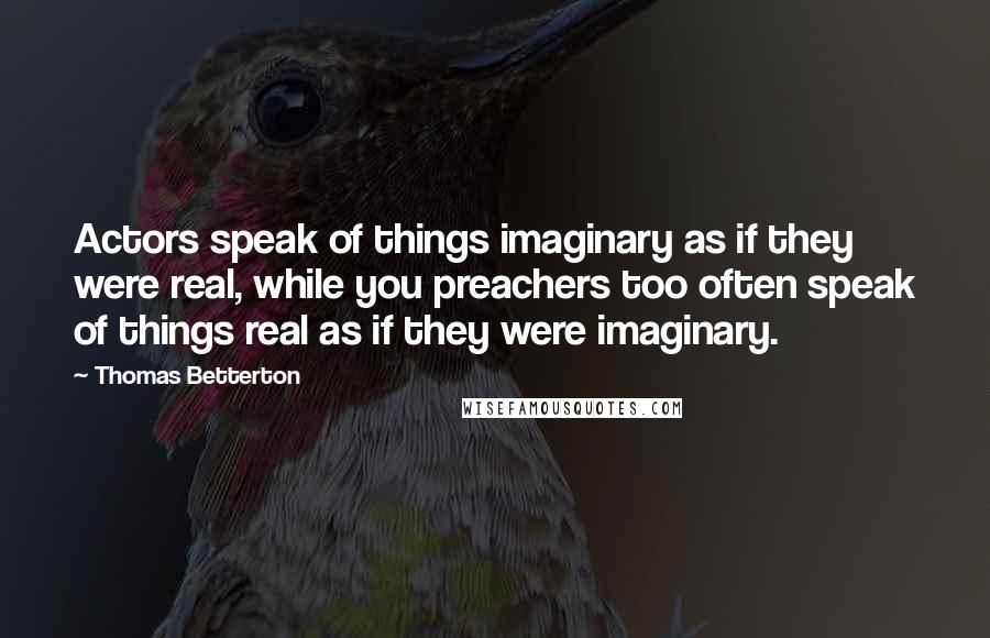 Thomas Betterton Quotes: Actors speak of things imaginary as if they were real, while you preachers too often speak of things real as if they were imaginary.