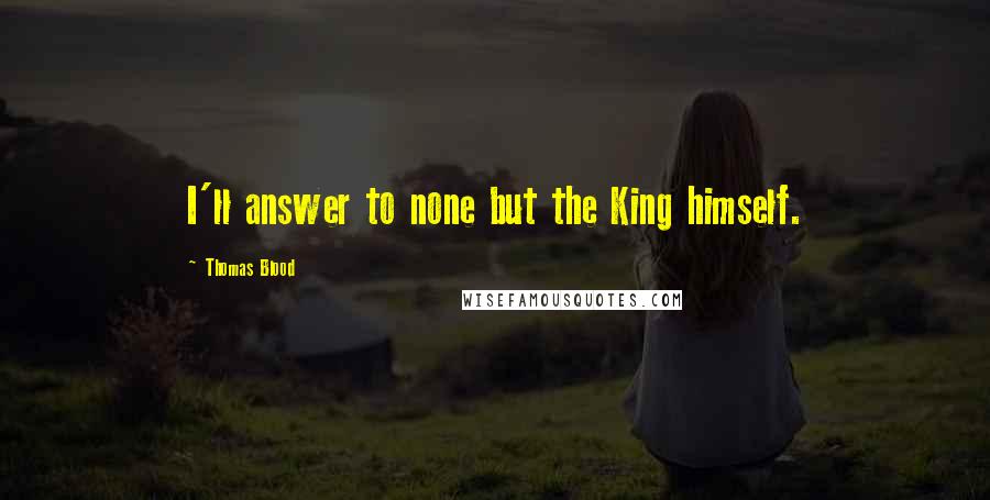 Thomas Blood Quotes: I'll answer to none but the King himself.