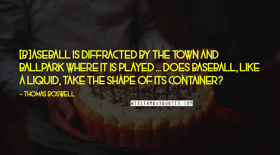 Thomas Boswell Quotes: [B]aseball is diffracted by the town and ballpark where it is played ... Does baseball, like a liquid, take the shape of its container?