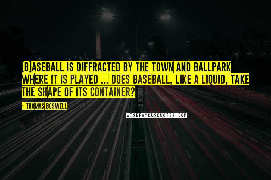 Thomas Boswell Quotes: [B]aseball is diffracted by the town and ballpark where it is played ... Does baseball, like a liquid, take the shape of its container?