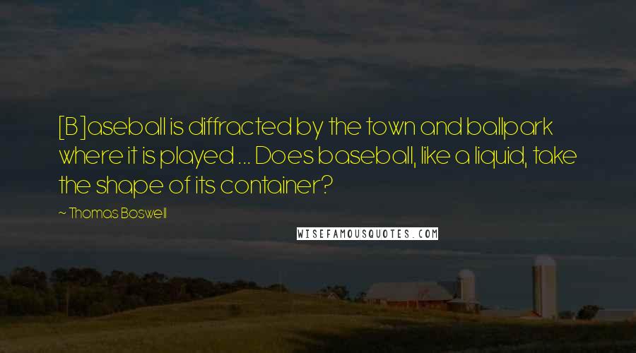 Thomas Boswell Quotes: [B]aseball is diffracted by the town and ballpark where it is played ... Does baseball, like a liquid, take the shape of its container?