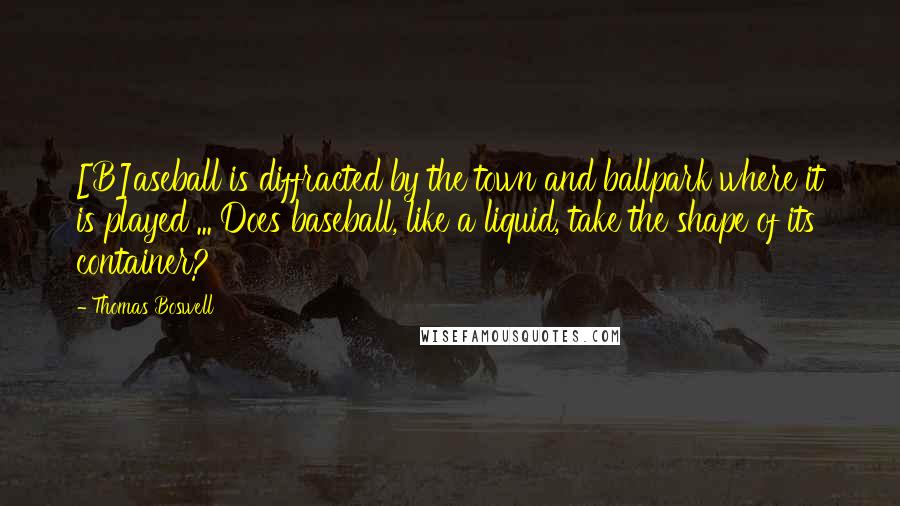 Thomas Boswell Quotes: [B]aseball is diffracted by the town and ballpark where it is played ... Does baseball, like a liquid, take the shape of its container?