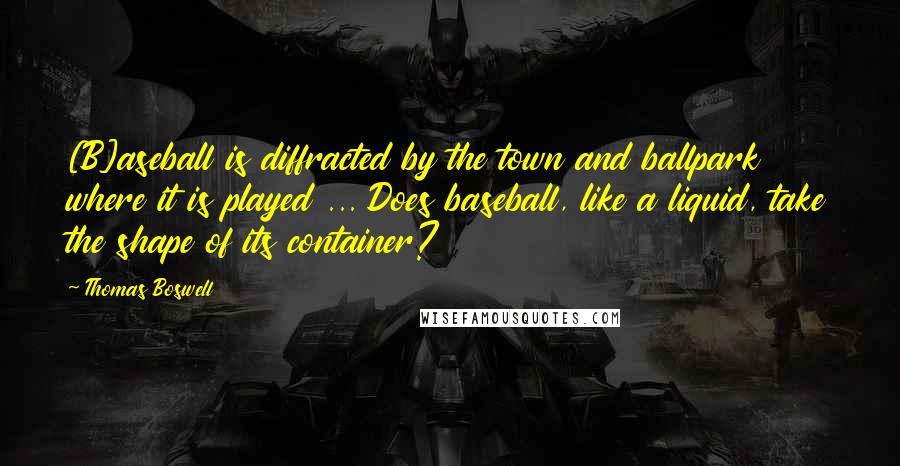 Thomas Boswell Quotes: [B]aseball is diffracted by the town and ballpark where it is played ... Does baseball, like a liquid, take the shape of its container?