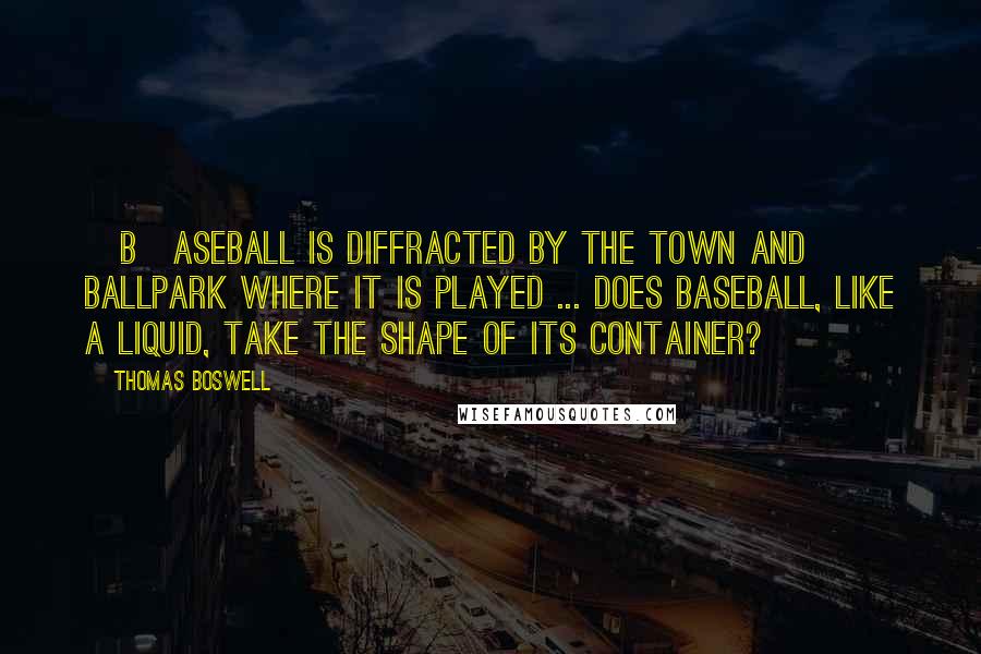 Thomas Boswell Quotes: [B]aseball is diffracted by the town and ballpark where it is played ... Does baseball, like a liquid, take the shape of its container?