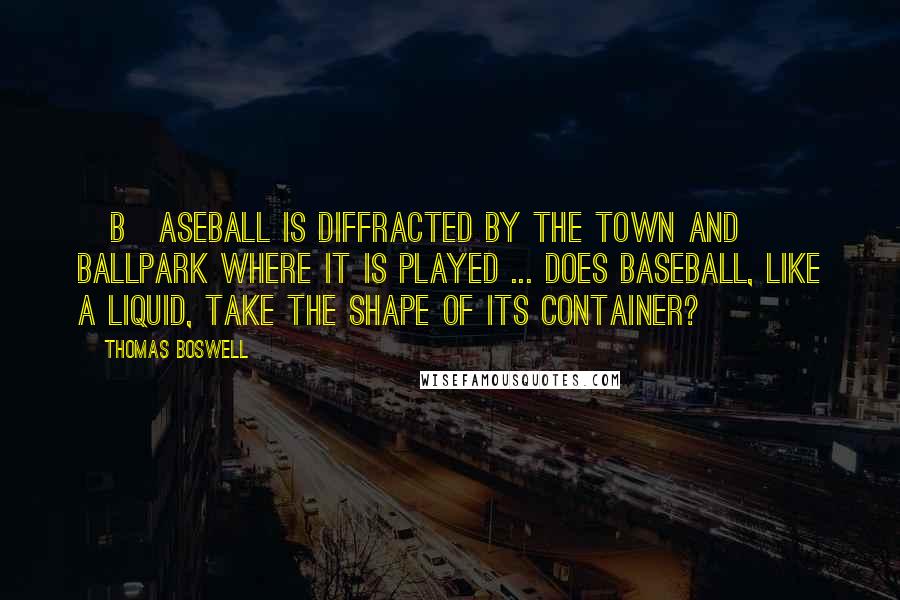 Thomas Boswell Quotes: [B]aseball is diffracted by the town and ballpark where it is played ... Does baseball, like a liquid, take the shape of its container?