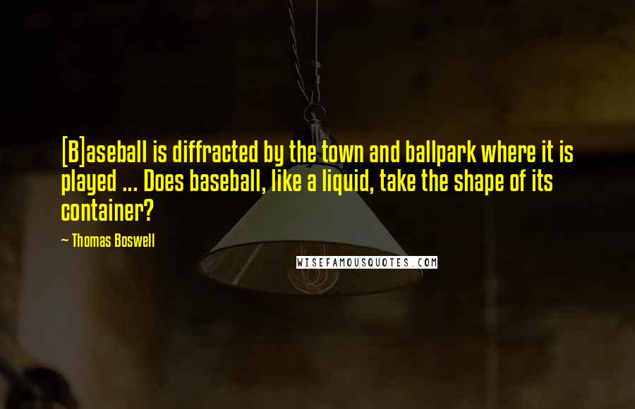 Thomas Boswell Quotes: [B]aseball is diffracted by the town and ballpark where it is played ... Does baseball, like a liquid, take the shape of its container?