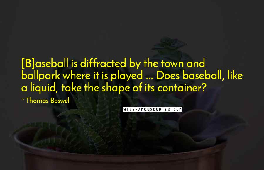 Thomas Boswell Quotes: [B]aseball is diffracted by the town and ballpark where it is played ... Does baseball, like a liquid, take the shape of its container?