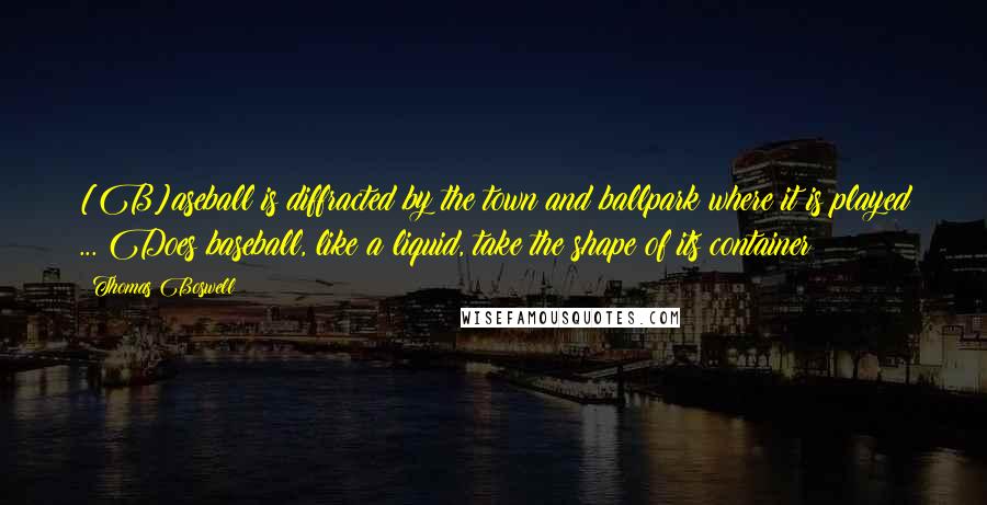 Thomas Boswell Quotes: [B]aseball is diffracted by the town and ballpark where it is played ... Does baseball, like a liquid, take the shape of its container?