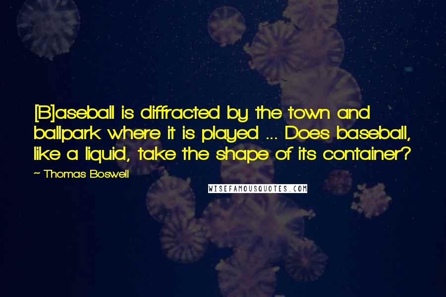 Thomas Boswell Quotes: [B]aseball is diffracted by the town and ballpark where it is played ... Does baseball, like a liquid, take the shape of its container?