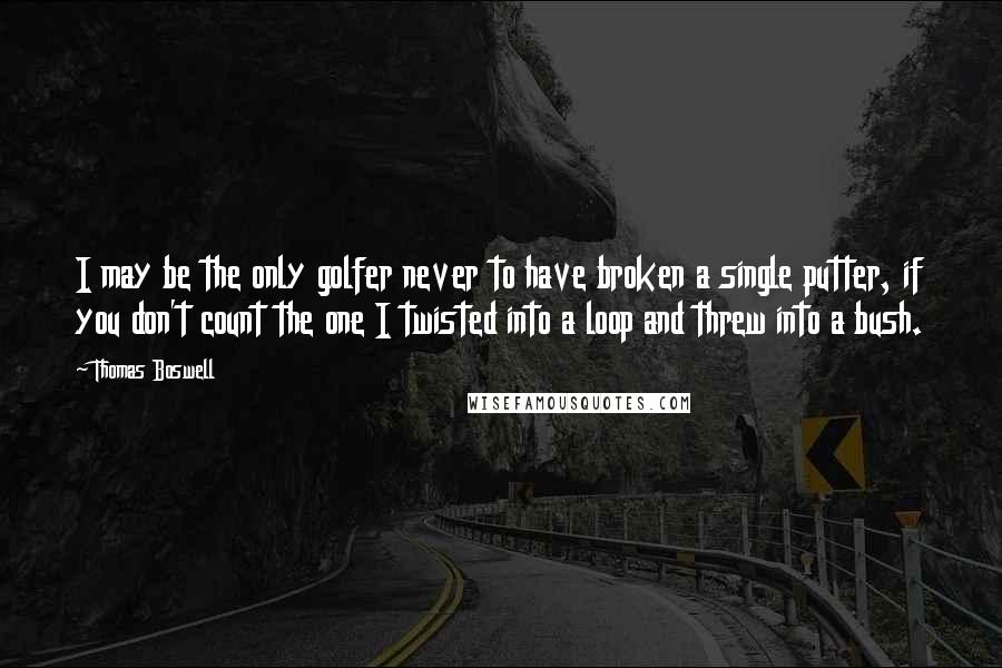 Thomas Boswell Quotes: I may be the only golfer never to have broken a single putter, if you don't count the one I twisted into a loop and threw into a bush.