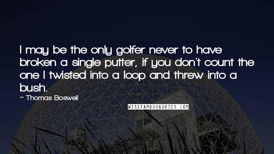 Thomas Boswell Quotes: I may be the only golfer never to have broken a single putter, if you don't count the one I twisted into a loop and threw into a bush.