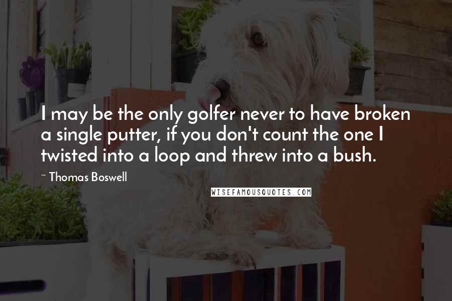 Thomas Boswell Quotes: I may be the only golfer never to have broken a single putter, if you don't count the one I twisted into a loop and threw into a bush.