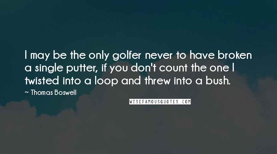 Thomas Boswell Quotes: I may be the only golfer never to have broken a single putter, if you don't count the one I twisted into a loop and threw into a bush.