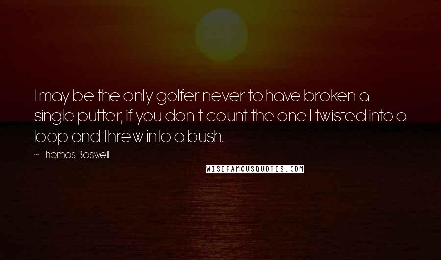 Thomas Boswell Quotes: I may be the only golfer never to have broken a single putter, if you don't count the one I twisted into a loop and threw into a bush.