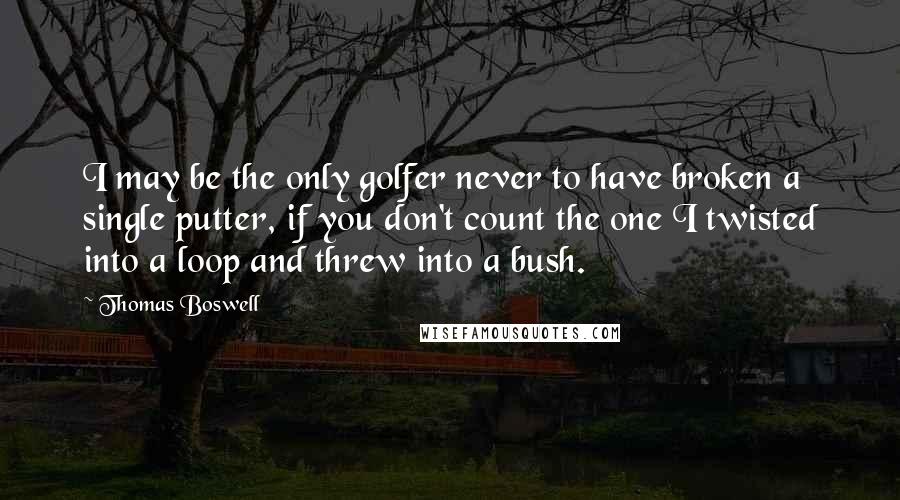 Thomas Boswell Quotes: I may be the only golfer never to have broken a single putter, if you don't count the one I twisted into a loop and threw into a bush.