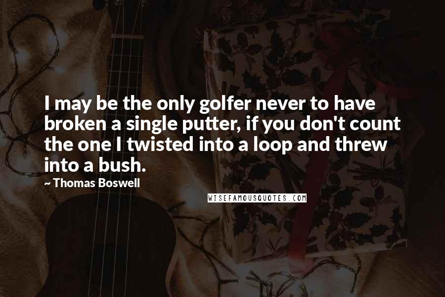 Thomas Boswell Quotes: I may be the only golfer never to have broken a single putter, if you don't count the one I twisted into a loop and threw into a bush.