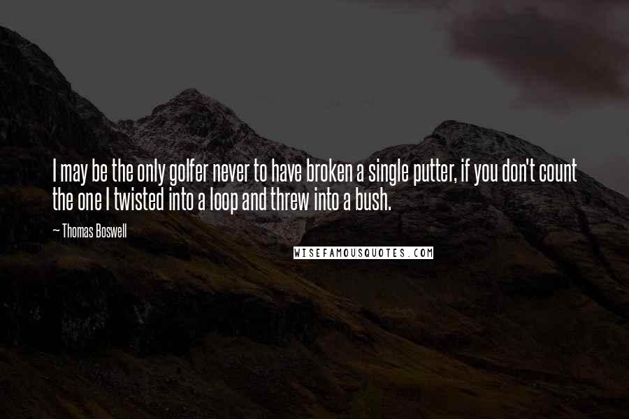 Thomas Boswell Quotes: I may be the only golfer never to have broken a single putter, if you don't count the one I twisted into a loop and threw into a bush.