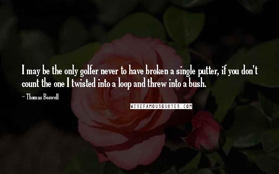 Thomas Boswell Quotes: I may be the only golfer never to have broken a single putter, if you don't count the one I twisted into a loop and threw into a bush.