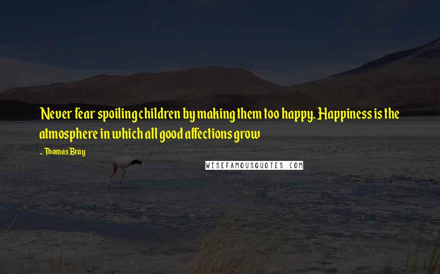 Thomas Bray Quotes: Never fear spoiling children by making them too happy. Happiness is the atmosphere in which all good affections grow