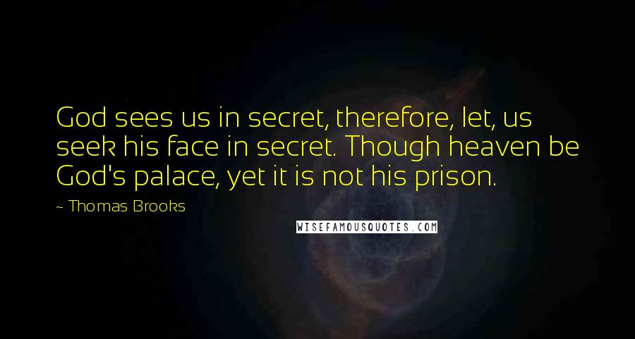 Thomas Brooks Quotes: God sees us in secret, therefore, let, us seek his face in secret. Though heaven be God's palace, yet it is not his prison.