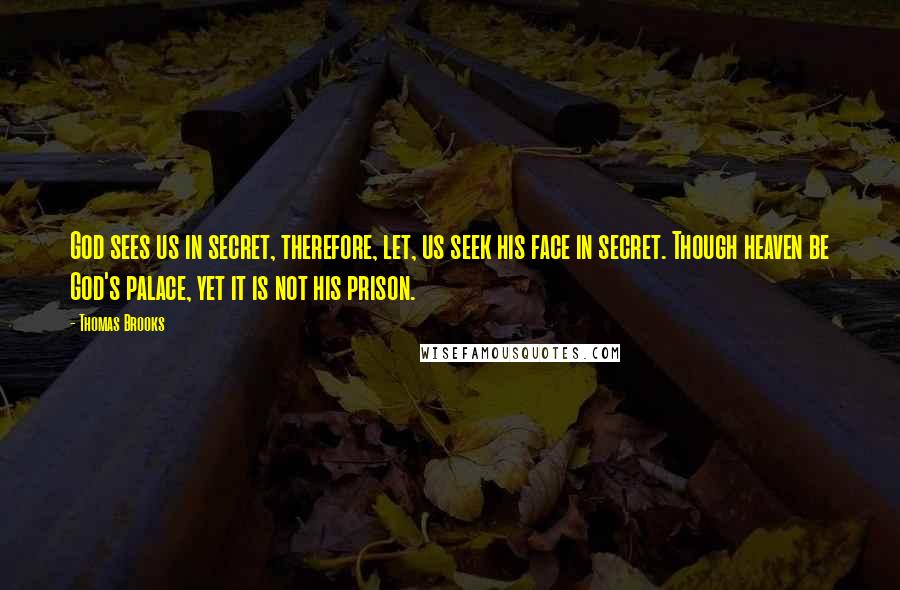 Thomas Brooks Quotes: God sees us in secret, therefore, let, us seek his face in secret. Though heaven be God's palace, yet it is not his prison.