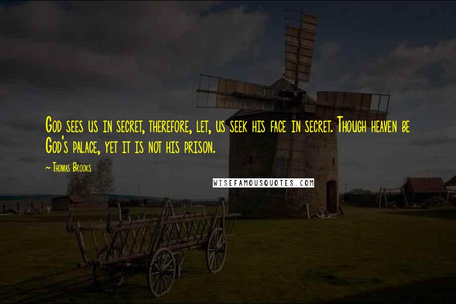 Thomas Brooks Quotes: God sees us in secret, therefore, let, us seek his face in secret. Though heaven be God's palace, yet it is not his prison.