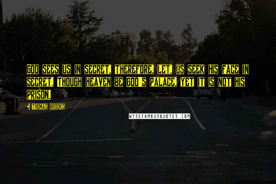 Thomas Brooks Quotes: God sees us in secret, therefore, let, us seek his face in secret. Though heaven be God's palace, yet it is not his prison.